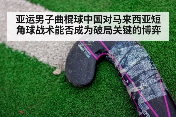 亚运男子曲棍球中国对马来西亚短角球战术能否成为破局关键的博弈