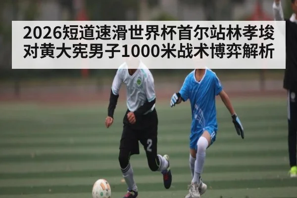 2026短道速滑世界杯首尔站林孝埈对黄大宪男子1000米战术博弈解析